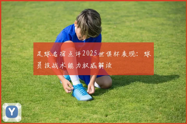 足球名宿点评2025世俱杯表现：球员技战术能力权威解读