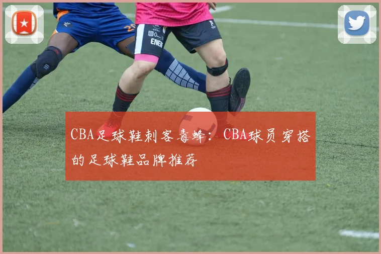 CBA足球鞋刺客毒蜂:CBA球员穿搭的足球鞋品牌推荐