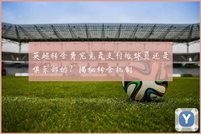 英超转会费究竟是支付给球员还是俱乐部的?揭秘转会机制