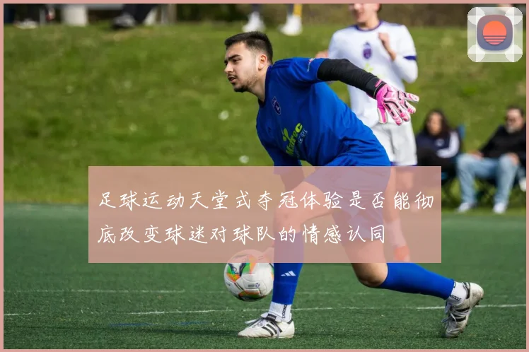 足球运动天堂式夺冠体验是否能彻底改变球迷对球队的情感认同