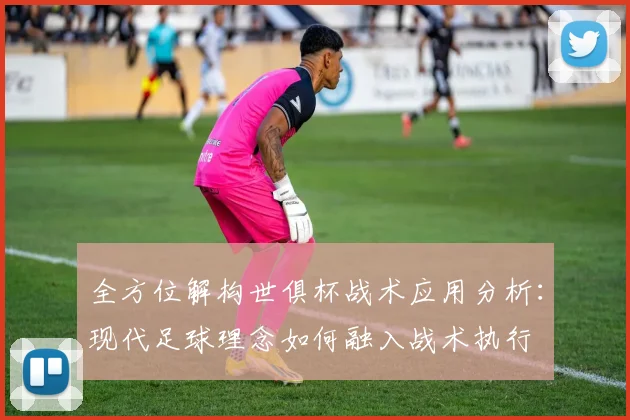 全方位解构世俱杯战术应用分析：现代足球理念如何融入战术执行