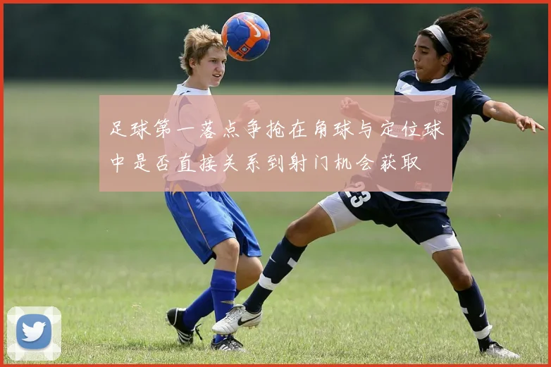 足球第一落点争抢在角球与定位球中是否直接关系到射门机会获取